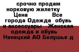 срочно продам норковую жилетку!!! › Цена ­ 13 000 - Все города Одежда, обувь и аксессуары » Женская одежда и обувь   . Ненецкий АО,Белушье д.